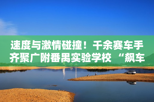 速度与激情碰撞！千余赛车手齐聚广附番禺实验学校 “飙车”