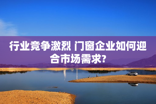 行业竞争激烈 门窗企业如何迎合市场需求?