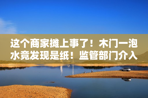 这个商家摊上事了！木门一泡水竟发现是纸！监管部门介入…