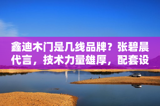 鑫迪木门是几线品牌？张碧晨代言，技术力量雄厚，配套设施完善