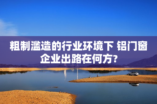 粗制滥造的行业环境下 铝门窗企业出路在何方?