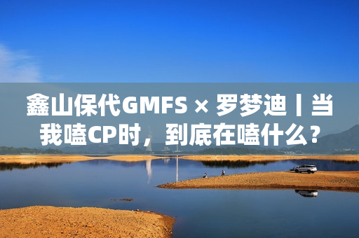 鑫山保代GMFS × 罗梦迪丨当我嗑CP时，到底在嗑什么？