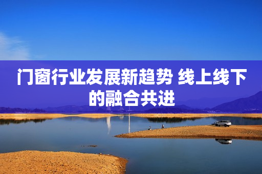 门窗行业发展新趋势 线上线下的融合共进