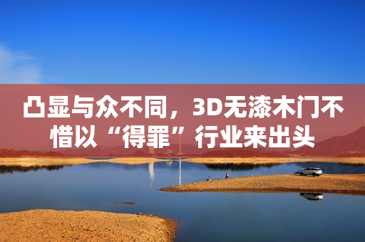凸显与众不同，3D无漆木门不惜以“得罪”行业来出头
