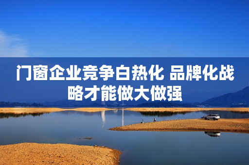 门窗企业竞争白热化 品牌化战略才能做大做强