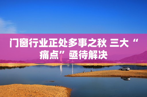 门窗行业正处多事之秋 三大“痛点”亟待解决