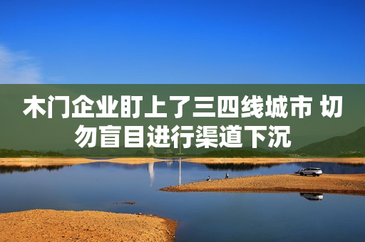 木门企业盯上了三四线城市 切勿盲目进行渠道下沉