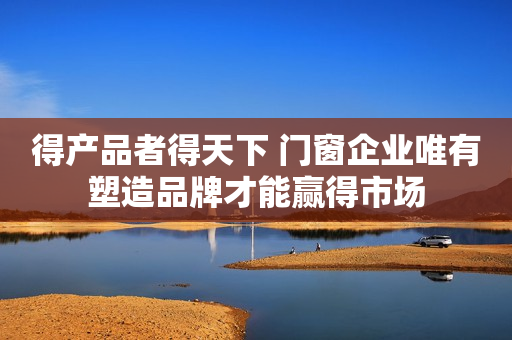 得产品者得天下 门窗企业唯有塑造品牌才能赢得市场