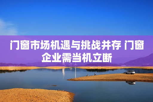 门窗市场机遇与挑战并存 门窗企业需当机立断