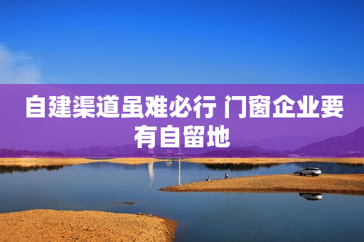 自建渠道虽难必行 门窗企业要有自留地