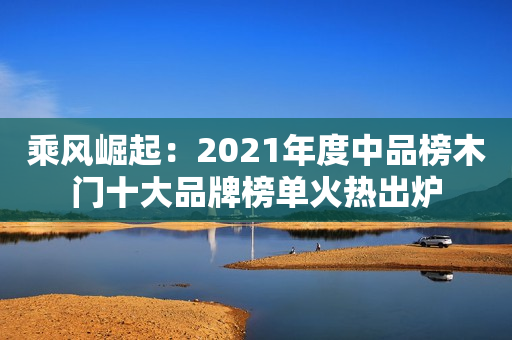 乘风崛起：2021年度中品榜木门十大品牌榜单火热出炉