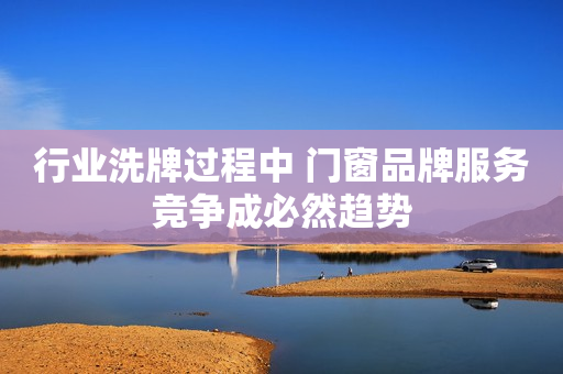 行业洗牌过程中 门窗品牌服务竞争成必然趋势