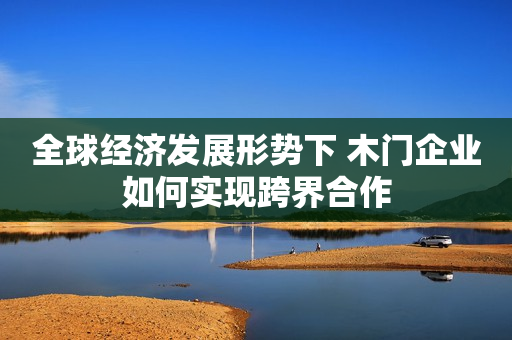 全球经济发展形势下 木门企业如何实现跨界合作