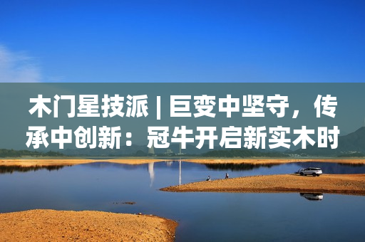 木门星技派 | 巨变中坚守，传承中创新：冠牛开启新实木时代