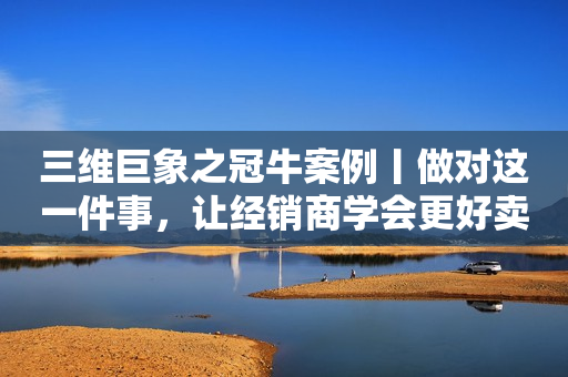 三维巨象之冠牛案例丨做对这一件事，让经销商学会更好卖货