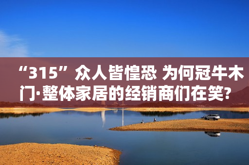 “315”众人皆惶恐 为何冠牛木门·整体家居的经销商们在笑?