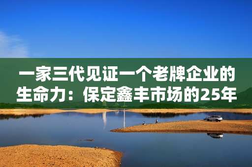 一家三代见证一个老牌企业的生命力：保定鑫丰市场的25年繁荣之路