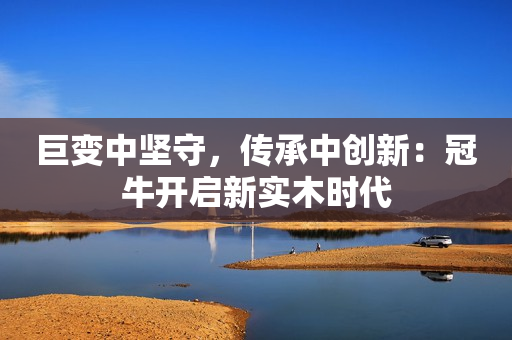 巨变中坚守，传承中创新：冠牛开启新实木时代