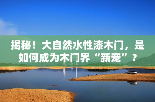 揭秘！大自然水性漆木门，是如何成为木门界“新宠”？