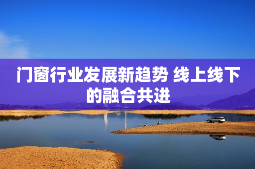 门窗行业发展新趋势 线上线下的融合共进