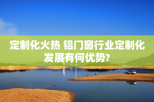 定制化火热 铝门窗行业定制化发展有何优势?