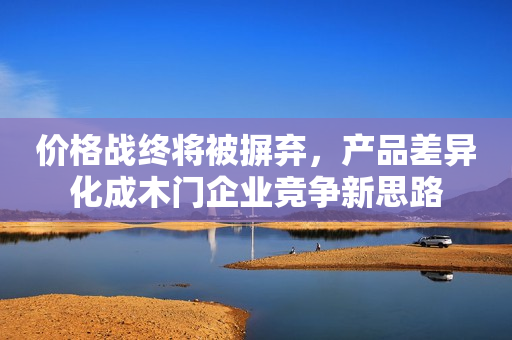 价格战终将被摒弃，产品差异化成木门企业竞争新思路