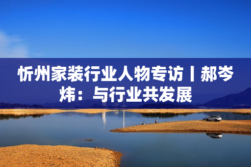 忻州家装行业人物专访丨郝岑炜：与行业共发展