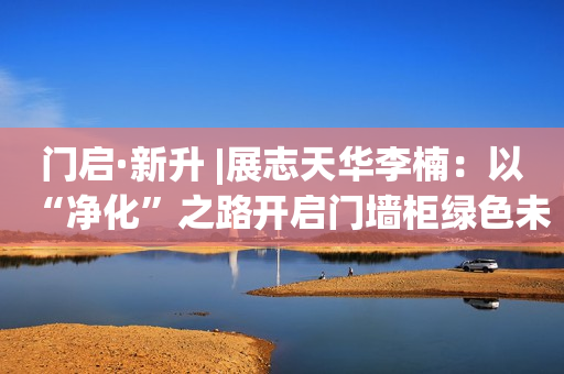门启·新升 |展志天华李楠：以“净化”之路开启门墙柜绿色未来