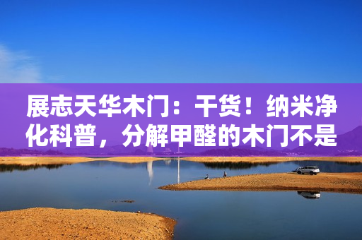 展志天华木门：干货！纳米净化科普，分解甲醛的木门不是炒概念
