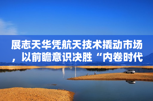 展志天华凭航天技术撬动市场，以前瞻意识决胜“内卷时代”