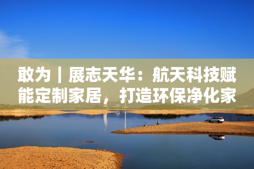 敢为｜展志天华：航天科技赋能定制家居，打造环保净化家居空间