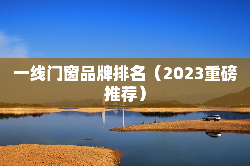 一线门窗品牌排名（2023重磅推荐）