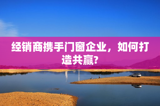 经销商携手门窗企业，如何打造共赢?