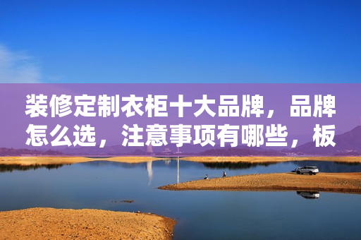 装修定制衣柜十大品牌，品牌怎么选，注意事项有哪些，板材最关键
