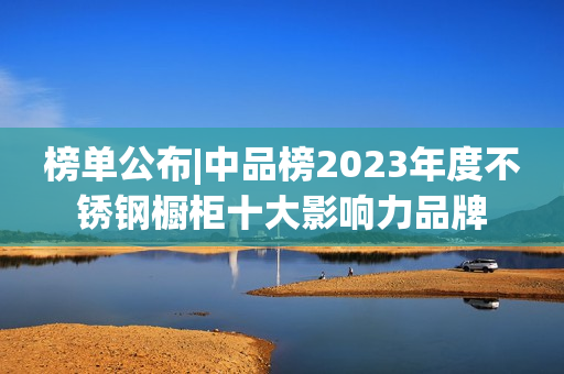 榜单公布|中品榜2023年度不锈钢橱柜十大影响力品牌