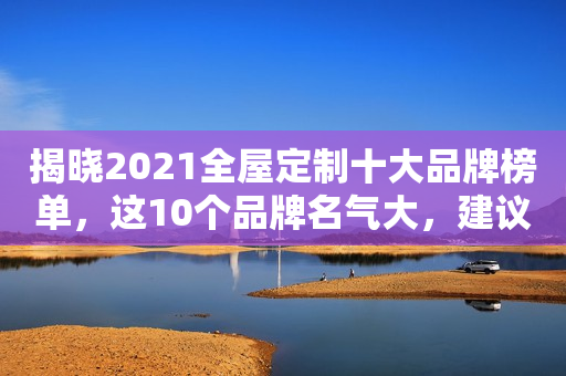 揭晓2021全屋定制十大品牌榜单，这10个品牌名气大，建议收藏看