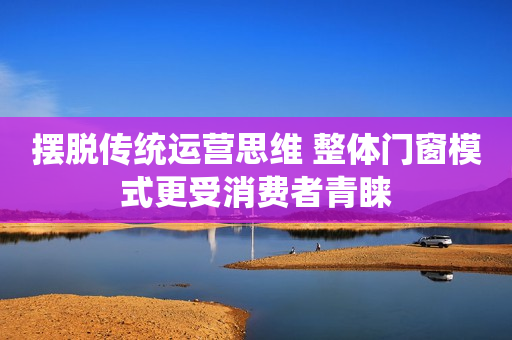 摆脱传统运营思维 整体门窗模式更受消费者青睐
