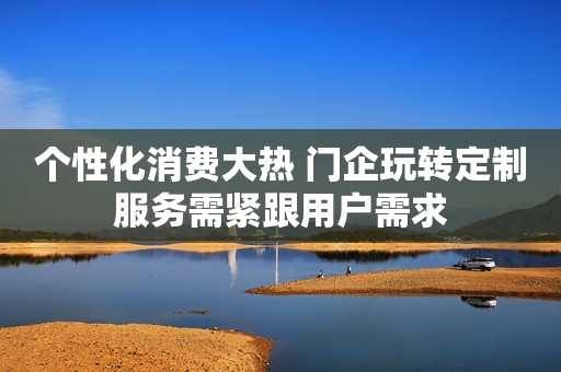 个性化消费大热 门企玩转定制服务需紧跟用户需求