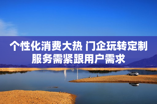 个性化消费大热 门企玩转定制服务需紧跟用户需求