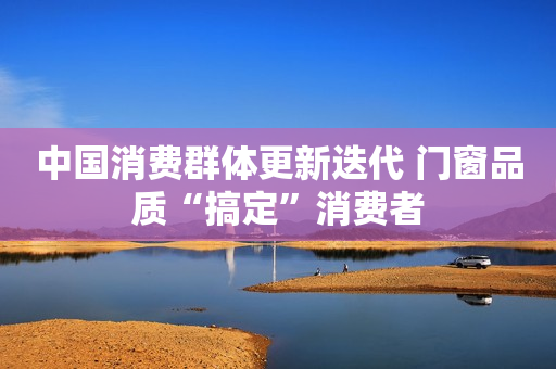 中国消费群体更新迭代 门窗品质“搞定”消费者
