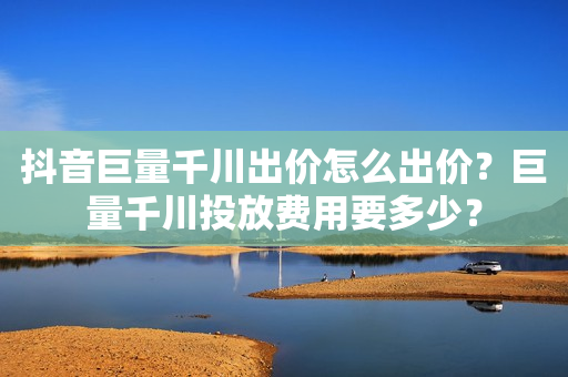 抖音巨量千川出价怎么出价？巨量千川投放费用要多少？
