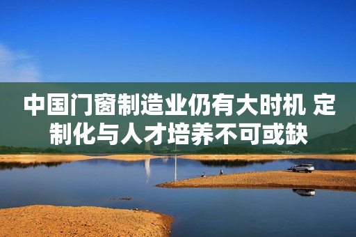 中国门窗制造业仍有大时机 定制化与人才培养不可或缺