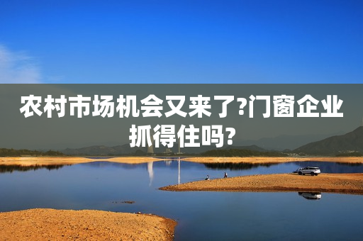 农村市场机会又来了?门窗企业抓得住吗?
