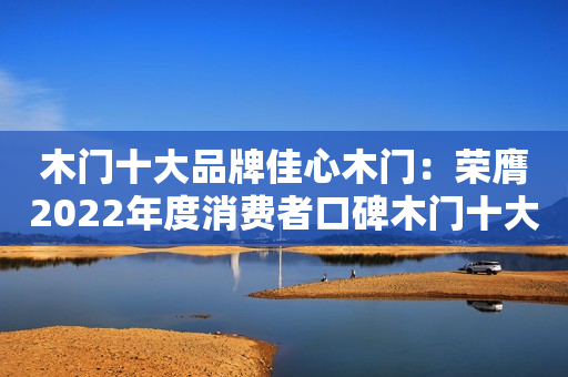 木门十大品牌佳心木门：荣膺2022年度消费者口碑木门十大品牌