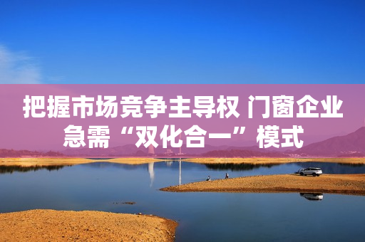把握市场竞争主导权 门窗企业急需“双化合一”模式