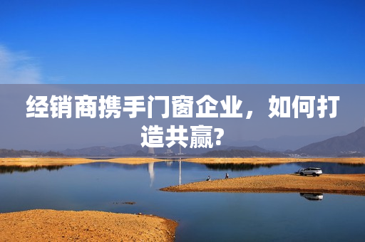 经销商携手门窗企业，如何打造共赢?