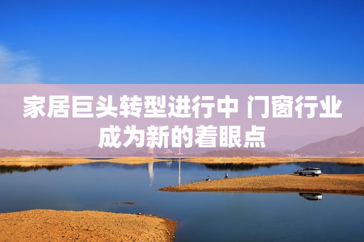 家居巨头转型进行中 门窗行业成为新的着眼点