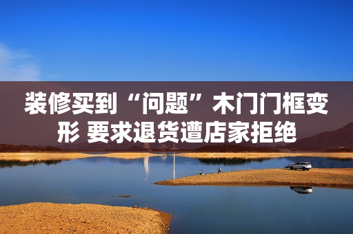 装修买到“问题”木门门框变形 要求退货遭店家拒绝