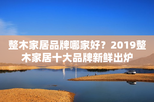 整木家居品牌哪家好？2019整木家居十大品牌新鲜出炉