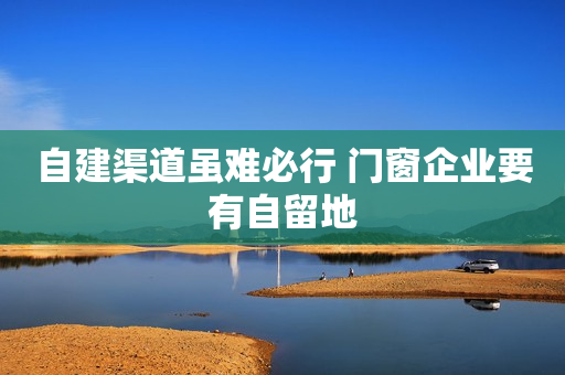 自建渠道虽难必行 门窗企业要有自留地